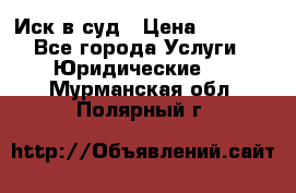 Иск в суд › Цена ­ 1 500 - Все города Услуги » Юридические   . Мурманская обл.,Полярный г.